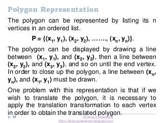 24
Polygon Representation
The polygon can be represented by listing its n
vertices in an ordered list.
P = {(x1, y1), (x2, y2), ……., (xn, yn)}.
The polygon can be displayed by drawing a line
between (x1, y1), and (x2, y2), then a line between
(x2, y2), and (x3, y3), and so on until the end vertex.
In order to close up the polygon, a line between (xn,
yn), and (x1, y1) must be drawn.
One problem with this representation is that if we
wish to translate the polygon, it is necessary to
apply the translation transformation to each vertex
in order to obtain the translated polygon.Dheeraj S Sadawarte
https://dheerajsadawarte.blogspot.com
 