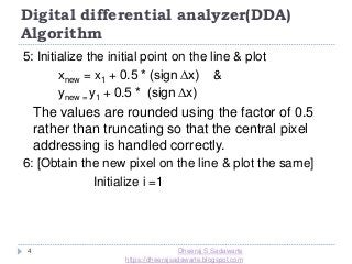 4
5: Initialize the initial point on the line & plot
xnew = x1 + 0.5 * (sign ∆x) &
ynew = y1 + 0.5 * (sign ∆x)
The values are rounded using the factor of 0.5
rather than truncating so that the central pixel
addressing is handled correctly.
6: [Obtain the new pixel on the line & plot the same]
Initialize i =1
Digital differential analyzer(DDA)
Algorithm
Dheeraj S Sadawarte
https://dheerajsadawarte.blogspot.com
 
