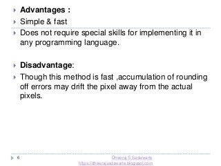 6
 Advantages :
 Simple & fast
 Does not require special skills for implementing it in
any programming language.
 Disadvantage:
 Though this method is fast ,accumulation of rounding
off errors may drift the pixel away from the actual
pixels.
Dheeraj S Sadawarte
https://dheerajsadawarte.blogspot.com
 