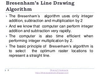 Bresenham’s Line Drawing
Algorithm
8
 The Bresenham’s algorithm uses only integer
addition, subtraction and multiplication by 2
 And we know that computer can perform integer
addition and subtraction very rapidly.
 The computer is also time efficient when
performing integer multiplication by 2.
 The basic principle of Bresenham’s algorithm is
to select the optimum raster locations to
represent a straight line.
Dheeraj S Sadawarte
https://dheerajsadawarte.blogspot.com
 