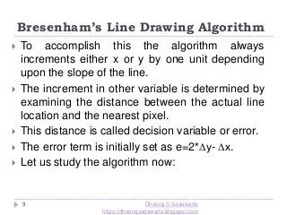 Bresenham’s Line Drawing Algorithm
9
 To accomplish this the algorithm always
increments either x or y by one unit depending
upon the slope of the line.
 The increment in other variable is determined by
examining the distance between the actual line
location and the nearest pixel.
 This distance is called decision variable or error.
 The error term is initially set as e=2*∆y- ∆x.
 Let us study the algorithm now:
Dheeraj S Sadawarte
https://dheerajsadawarte.blogspot.com
 