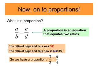 Now, on to proportions!
d
c
b
a
=
What is a proportion?
A proportion is an equation
that equates two ratios
The ratio of dogs and cats was 3/2
The ratio of dogs and cats now is 6/4=3/2
So we have a proportion :
4
6
2
3
=
 