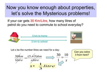 Now you know enough about properties,
let’s solve the Mysterious problems!
xlitre
km
litre
km )55(
1
30 +
=
x
10
1
30
=
If your car gets 30 Km/Litre, how many litres of
petrol do you need to commute to school everyday?
5 km to school
5 km to home
Let x be the number litres we need for a day:
Can you solve
it from here?
x = litre
3
1
 