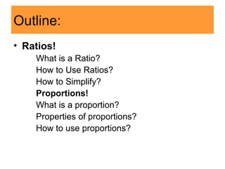 Outline:
• Ratios!
What is a Ratio?
How to Use Ratios?
How to Simplify?
Proportions!
What is a proportion?
Properties of proportions?
How to use proportions?
 