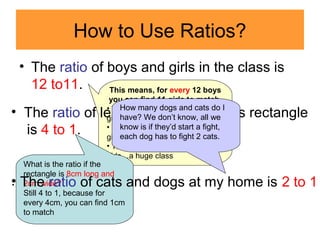 How to Use Ratios?
• The ratio of boys and girls in the class is
12 to11.
4cm
1cm
This means, for every 12 boys
you can find 11 girls to match.
• There could be just 12 boys, 11
girls.
• There could be 24 boys, 22
girls.
• There could be 120 boys, 110
girls…a huge class
What is the ratio if the
rectangle is 8cm long and
2cm wide?
Still 4 to 1, because for
every 4cm, you can find 1cm
to match
• The ratio of length and width of this rectangle
is 4 to 1.
.• The ratio of cats and dogs at my home is 2 to 1
How many dogs and cats do I
have? We don’t know, all we
know is if they’d start a fight,
each dog has to fight 2 cats.
 
