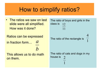 How to simplify ratios?
• The ratios we saw on last
slide were all simplified.
How was it done?
b
aRatios can be expressed
in fraction form…
This allows us to do math
on them.
The ratio of boys and girls in the
class is
The ratio of the rectangle is
The ratio of cats and dogs in my
house is
11
12
b
a 1
4
1
2
 