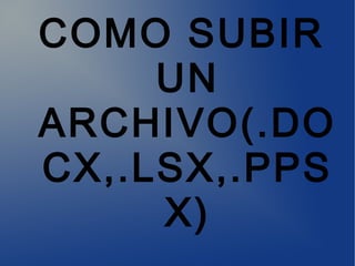 COMO SUBIR
UN
ARCHIVO(.DO
CX,.LSX,.PPS
X)
 