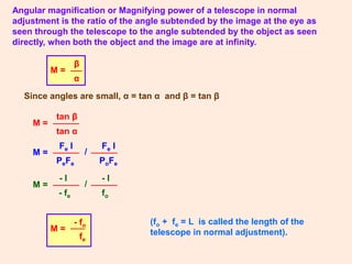 Angular magnification or Magnifying power of a telescope in normal
adjustment is the ratio of the angle subtended by the image at the eye as
seen through the telescope to the angle subtended by the object as seen
directly, when both the object and the image are at infinity.
M =
β
α
Since angles are small, α = tan α and β = tan β
M =
tan β
tan α
(fo + fe = L is called the length of the
telescope in normal adjustment).
M = /
Fe I
PoFe
Fe I
PeFe
M = /
- I
fo
- I
- fe
M =
- fo
fe
 