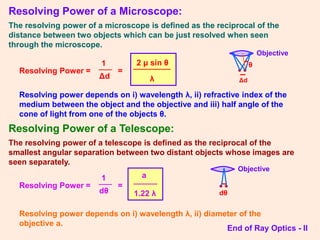 Resolving Power of a Microscope:
The resolving power of a microscope is defined as the reciprocal of the
distance between two objects which can be just resolved when seen
through the microscope.
Resolving Power =
1
Δd
=
2 μ sin θ
λ
Resolving power depends on i) wavelength λ, ii) refractive index of the
medium between the object and the objective and iii) half angle of the
cone of light from one of the objects θ.
Resolving Power of a Telescope:
The resolving power of a telescope is defined as the reciprocal of the
smallest angular separation between two distant objects whose images are
seen separately.
Resolving Power =
1
dθ
=
a
1.22 λ
Resolving power depends on i) wavelength λ, ii) diameter of the
objective a.
End of Ray Optics - II
• •
Δd
θ
Objective
• •
dθ
Objective
 