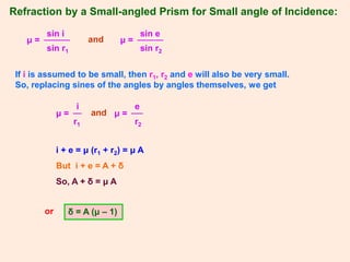 Refraction by a Small-angled Prism for Small angle of Incidence:
sin i
μ =
sin r1
sin e
μ =
sin r2
and
If i is assumed to be small, then r1, r2 and e will also be very small.
So, replacing sines of the angles by angles themselves, we get
i
μ =
r1
and
e
μ =
r2
i + e = μ (r1 + r2) = μ A
But i + e = A + δ
So, A + δ = μ A
or δ = A (μ – 1)
 