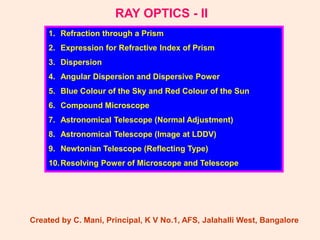 RAY OPTICS - II
1. Refraction through a Prism
2. Expression for Refractive Index of Prism
3. Dispersion
4. Angular Dispersion and Dispersive Power
5. Blue Colour of the Sky and Red Colour of the Sun
6. Compound Microscope
7. Astronomical Telescope (Normal Adjustment)
8. Astronomical Telescope (Image at LDDV)
9. Newtonian Telescope (Reflecting Type)
10.Resolving Power of Microscope and Telescope
Created by C. Mani, Principal, K V No.1, AFS, Jalahalli West, Bangalore
 