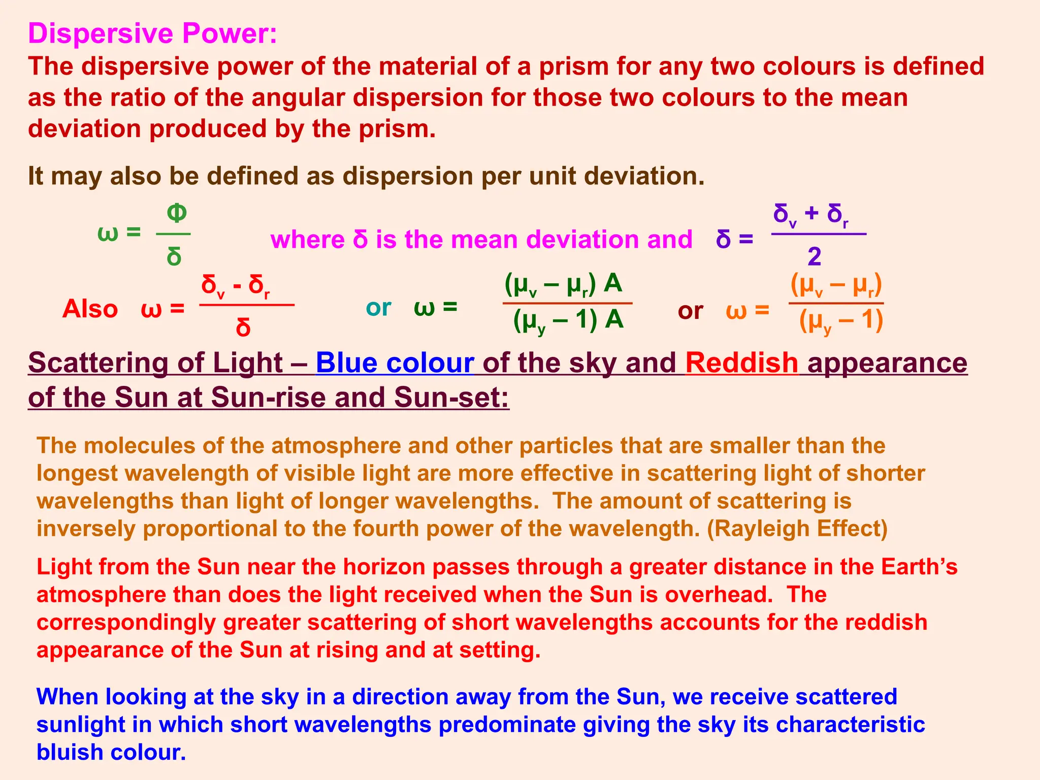 Dispersive Power:
The dispersive power of the material of a prism for any two colours is defined
as the ratio of the angular dispersion for those two colours to the mean
deviation produced by the prism.
It may also be defined as dispersion per unit deviation.
ω =
Φ
δ
where δ is the mean deviation and δ =
δv + δr
2
Also ω =
δv - δr
δ
or ω =
(μv – μr) A
(μy – 1) A or ω =
(μv – μr)
(μy – 1)
Scattering of Light – Blue colour of the sky and Reddish appearance
of the Sun at Sun-rise and Sun-set:
The molecules of the atmosphere and other particles that are smaller than the
longest wavelength of visible light are more effective in scattering light of shorter
wavelengths than light of longer wavelengths. The amount of scattering is
inversely proportional to the fourth power of the wavelength. (Rayleigh Effect)
Light from the Sun near the horizon passes through a greater distance in the Earth’s
atmosphere than does the light received when the Sun is overhead. The
correspondingly greater scattering of short wavelengths accounts for the reddish
appearance of the Sun at rising and at setting.
When looking at the sky in a direction away from the Sun, we receive scattered
sunlight in which short wavelengths predominate giving the sky its characteristic
bluish colour.
 