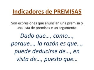 Indicadores de PREMISAS
Son expresiones que anuncian una premisa o
   una lista de premisas e un argumento:

    Dado que…, como…,
porque…, la razón es que…,
 puede deducirse de…, en
  vista de…, puesto que…
 