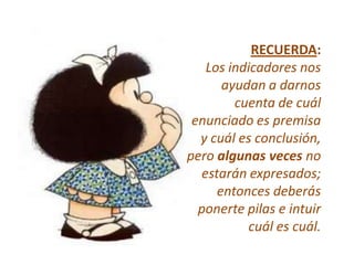 RECUERDA:
   Los indicadores nos
      ayudan a darnos
        cuenta de cuál
 enunciado es premisa
  y cuál es conclusión,
pero algunas veces no
  estarán expresados;
     entonces deberás
  ponerte pilas e intuir
          cuál es cuál.
 