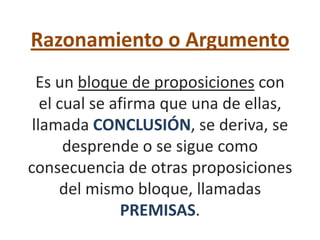 Razonamiento o Argumento
  Es un bloque de proposiciones con
   el cual se afirma que una de ellas,
 llamada CONCLUSIÓN, se deriva, se
       desprende o se sigue como
consecuencia de otras proposiciones
      del mismo bloque, llamadas
               PREMISAS.
 