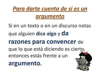 Para darte cuenta de si es un
         argumento
Si en un texto o en un discurso notas
que alguien dice algo y da
razones para convencer de
que lo que está diciendo es cierto,
entonces estás frente a un
argumento.
 