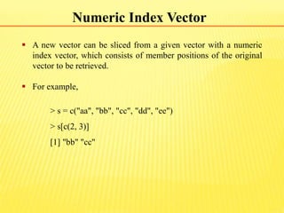 Numeric Index Vector
 A new vector can be sliced from a given vector with a numeric
index vector, which consists of member positions of the original
vector to be retrieved.
 For example,
> s = c("aa", "bb", "cc", "dd", "ee")
> s[c(2, 3)]
[1] "bb" "cc"
 