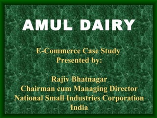 AMUL DAIRY  E-Commerce Case Study  Presented by: Rajiv Bhatnagar Chairman cum Managing Director National Small Industries Corporation India 