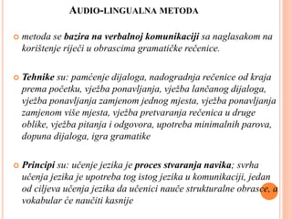 AUDIO-LINGUALNA METODA
 metoda se bazira na verbalnoj komunikaciji sa naglasakom na
korištenje riječi u obrascima gramatičke rečenice.
 Tehnike su: pamćenje dijaloga, nadogradnja rečenice od kraja
prema početku, vježba ponavljanja, vježba lančanog dijaloga,
vježba ponavljanja zamjenom jednog mjesta, vježba ponavljanja
zamjenom više mjesta, vježba pretvaranja rečenica u druge
oblike, vježba pitanja i odgovora, upotreba minimalnih parova,
dopuna dijaloga, igra gramatike
 Principi su: učenje jezika je proces stvaranja navika; svrha
učenja jezika je upotreba tog istog jezika u komunikaciji, jedan
od ciljeva učenja jezika da učenici nauče strukturalne obrasce, a
vokabular će naučiti kasnije
 