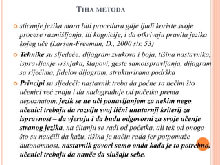 TIHA METODA
 sticanje jezika mora biti procedura gdje ljudi koriste svoje
procese razmišljanja, ili kognicije, i da otkrivaju pravila jezika
kojeg uče (Larsen-Freeman, D., 2000 str. 53)
 Tehnike su sljedeće: dijagram zvukova i boja, tišina nastavnika,
ispravljanje vršnjaka, štapovi, geste samoispravljanja, dijagram
sa riječima, fidelov dijagram, strukturirana podrška
 Principi su sljedeći: nastavnik treba da počne sa nečim što
učenici već znaju i da nadograđuje od početka prema
nepoznatom, jezik se ne uči ponavljanjem za nekim nego
učenici trebaju da razviju svoj lični unutarnji kriterij za
ispravnost – da vjeruju i da budu odgovorni za svoje učenje
stranog jezika, na čitanju se radi od početka, ali tek od onoga
što su naučili da kažu, tišina je način rada jer potpomaže
autonomnost, nastavnik govori samo onda kada je to potrebno,
učenici trebaju da nauče da slušaju sebe.
 