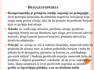 DESUGESTOPEDIJA
 Desugestopedija je primjena studije sugestije na pedagogiju ,
da bi pomogla učenicima da eliminišu negativne asocijacije koje
mogu imati prema učenju, tako da im pomaže da prebrode barijere
koje se javljaju kod učenja
 Tehnike su: sređivanje učionice, periferno učenje, pozitivna
sugestija, biranje novog identiteta, igra uloga, prvi koncert (aktivni
koncert), drugi koncert (pasivni koncert), primarna aktivacija,
kreativna adaptacija.
 Principi su: učenje se vrši u vedrom okruženju, nastavnik treba da
prepozna da učenici nose sa sobom psihološke barijere i treba da
pokuša da ih desugestira, pjesmice su korisne za „oslobađanje
govornih mišića“ i buđenje pozitivnih emocija, nastavnik treba da
predstavi i objasni gramatiku i vokabular, ali da se ne zadržava na
tome, lijepa umjetnost je izvor pozitivnih sugestija za učenike,
greške se ispravljaju polahko, a ne na direktan način
 