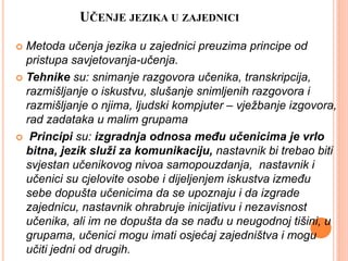 UČENJE JEZIKA U ZAJEDNICI
 Metoda učenja jezika u zajednici preuzima principe od
pristupa savjetovanja-učenja.
 Tehnike su: snimanje razgovora učenika, transkripcija,
razmišljanje o iskustvu, slušanje snimljenih razgovora i
razmišljanje o njima, ljudski kompjuter – vježbanje izgovora,
rad zadataka u malim grupama
 Principi su: izgradnja odnosa među učenicima je vrlo
bitna, jezik služi za komunikaciju, nastavnik bi trebao biti
svjestan učenikovog nivoa samopouzdanja, nastavnik i
učenici su cjelovite osobe i dijeljenjem iskustva između
sebe dopušta učenicima da se upoznaju i da izgrade
zajednicu, nastavnik ohrabruje inicijativu i nezavisnost
učenika, ali im ne dopušta da se nađu u neugodnoj tišini, u
grupama, učenici mogu imati osjećaj zajedništva i mogu
učiti jedni od drugih.
 