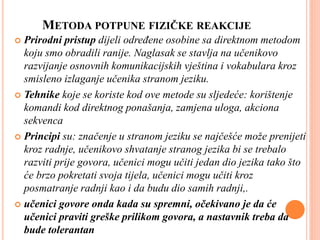 METODA POTPUNE FIZIČKE REAKCIJE
 Prirodni pristup dijeli određene osobine sa direktnom metodom
koju smo obradili ranije. Naglasak se stavlja na učenikovo
razvijanje osnovnih komunikacijskih vještina i vokabulara kroz
smisleno izlaganje učenika stranom jeziku.
 Tehnike koje se koriste kod ove metode su sljedeće: korištenje
komandi kod direktnog ponašanja, zamjena uloga, akciona
sekvenca
 Principi su: značenje u stranom jeziku se najčešće može prenijeti
kroz radnje, učenikovo shvatanje stranog jezika bi se trebalo
razviti prije govora, učenici mogu učiti jedan dio jezika tako što
će brzo pokretati svoja tijela, učenici mogu učiti kroz
posmatranje radnji kao i da budu dio samih radnji,.
 učenici govore onda kada su spremni, očekivano je da će
učenici praviti greške prilikom govora, a nastavnik treba da
bude tolerantan
 