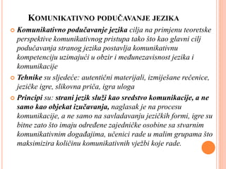 KOMUNIKATIVNO PODUČAVANJE JEZIKA
 Komunikativno podučavanje jezika cilja na primjenu teoretske
perspektive komunikativnog pristupa tako što kao glavni cilj
podučavanja stranog jezika postavlja komunikativnu
kompetenciju uzimajući u obzir i međunezavisnost jezika i
komunikacije
 Tehnike su sljedeće: autentični materijali, izmiješane rečenice,
jezičke igre, slikovna priča, igra uloga
 Principi su: strani jezik služi kao sredstvo komunikacije, a ne
samo kao objekat izučavanja, naglasak je na procesu
komunikacije, a ne samo na savladavanju jezičkih formi, igre su
bitne zato što imaju određene zajedničke osobine sa stvarnim
komunikativnim događajima, učenici rade u malim grupama što
maksimizira količinu komunikativnih vježbi koje rade.
 