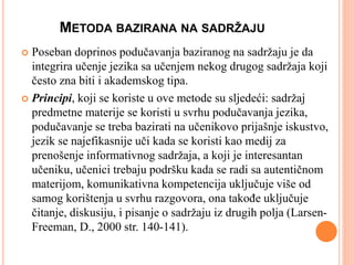 METODA BAZIRANA NA SADRŽAJU
 Poseban doprinos podučavanja baziranog na sadržaju je da
integrira učenje jezika sa učenjem nekog drugog sadržaja koji
često zna biti i akademskog tipa.
 Principi, koji se koriste u ove metode su sljedeći: sadržaj
predmetne materije se koristi u svrhu podučavanja jezika,
podučavanje se treba bazirati na učenikovo prijašnje iskustvo,
jezik se najefikasnije uči kada se koristi kao medij za
prenošenje informativnog sadržaja, a koji je interesantan
učeniku, učenici trebaju podršku kada se radi sa autentičnom
materijom, komunikativna kompetencija uključuje više od
samog korištenja u svrhu razgovora, ona takođe uključuje
čitanje, diskusiju, i pisanje o sadržaju iz drugih polja (Larsen-
Freeman, D., 2000 str. 140-141).
 