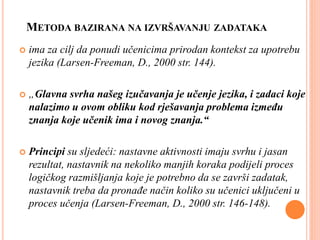 METODA BAZIRANA NA IZVRŠAVANJU ZADATAKA
 ima za cilj da ponudi učenicima prirodan kontekst za upotrebu
jezika (Larsen-Freeman, D., 2000 str. 144).
 „Glavna svrha našeg izučavanja je učenje jezika, i zadaci koje
nalazimo u ovom obliku kod rješavanja problema između
znanja koje učenik ima i novog znanja.“
 Principi su sljedeći: nastavne aktivnosti imaju svrhu i jasan
rezultat, nastavnik na nekoliko manjih koraka podijeli proces
logičkog razmišljanja koje je potrebno da se završi zadatak,
nastavnik treba da pronađe način koliko su učenici uključeni u
proces učenja (Larsen-Freeman, D., 2000 str. 146-148).
 