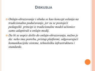 DISKUSIJA
 Onlajn-obrazovanje i obuka se kao koncept oslanja na
tradicionalno podučavanje, jer su se postojeći
pedagoški principi iz tradicionalne model-učionice
samo adaptirali u onlajn-medij.
 Da bi se uopće došlo do onlajn-obrazovanja, nužno je
da: neko ima potrebu, pristup platformi, odgovarajući
komunikacijske sisteme, tehnološku infrastrukturu i
standarde.
 