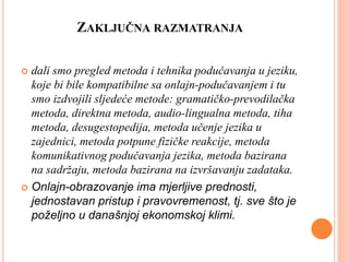 ZAKLJUČNA RAZMATRANJA
 dali smo pregled metoda i tehnika podučavanja u jeziku,
koje bi bile kompatibilne sa onlajn-podučavanjem i tu
smo izdvojili sljedeće metode: gramatičko-prevodilačka
metoda, direktna metoda, audio-lingualna metoda, tiha
metoda, desugestopedija, metoda učenje jezika u
zajednici, metoda potpune fizičke reakcije, metoda
komunikativnog podučavanja jezika, metoda bazirana
na sadržaju, metoda bazirana na izvršavanju zadataka.
 Onlajn-obrazovanje ima mjerljive prednosti,
jednostavan pristup i pravovremenost, tj. sve što je
poželjno u današnjoj ekonomskoj klimi.
 