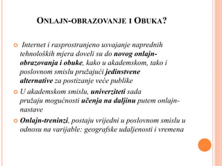 ONLAJN-OBRAZOVANJE I OBUKA?
 Internet i rasprostranjeno usvajanje naprednih
tehnoloških mjera doveli su do novog onlajn-
obrazovanja i obuke, kako u akademskom, tako i
poslovnom smislu pružajući jedinstvene
alternative za postizanje veće publike
 U akademskom smislu, univerziteti sada
pružaju mogućnosti učenja na daljinu putem onlajn-
nastave
 Onlajn-treninzi, postaju vrijedni u poslovnom smislu u
odnosu na varijable: geografske udaljenosti i vremena
 
