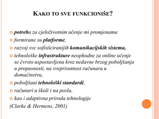 KAKO TO SVE FUNKCIONIŠE?
 potreba za cjeloživotnim učenje mi promjenama
 formirane su platforme,
 razvoj sve sofisticiranijih komunikacijskih sistema,
 tehnološke infrastrukture neophodne za online učenje
se čvrsto uspostavljena kroz nedavne brzog poboljšanja
u propusnosti, na sveprisutnost računara u
domaćinstvu,
 poboljšani tehnološki standardi,
 računari u školi i na poslu,
 kao i adaptivna priroda tehnologije
(Clarke & Hermens, 2001)
 