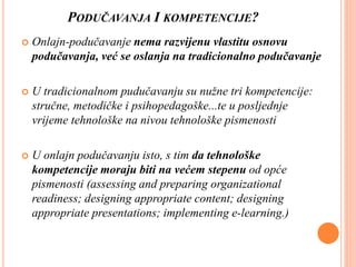 PODUČAVANJA I KOMPETENCIJE?
 Onlajn-podučavanje nema razvijenu vlastitu osnovu
podučavanja, već se oslanja na tradicionalno podučavanje
 U tradicionalnom pudučavanju su nužne tri kompetencije:
stručne, metodičke i psihopedagoške...te u posljednje
vrijeme tehnološke na nivou tehnološke pismenosti
 U onlajn podučavanju isto, s tim da tehnološke
kompetencije moraju biti na većem stepenu od opće
pismenosti (assessing and preparing organizational
readiness; designing appropriate content; designing
appropriate presentations; implementing e-learning.)
 