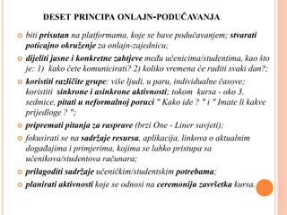 DESET PRINCIPA ONLAJN-PODUČAVANJA
 biti prisutan na platformama, koje se bave podučavanjem; stvarati
poticajno okruženje za onlajn-zajednicu;
 dijeliti jasne i konkretne zahtjeve među učenicima/studentima, kao što
je: 1) kako ćete komunicirati? 2) koliko vremena će raditi svaki dan?;
 koristiti različite grupe: više ljudi, u paru, individualne časove;
koristiti sinkrone i asinkrone aktivnosti; tokom kursa - oko 3.
sedmice, pitati u neformalnoj poruci " Kako ide ? " i " Imate li kakve
prijedloge ? ";
 pripremati pitanja za rasprave (brzi One - Liner savjeti);
 fokusirati se na sadržaje resursa, aplikacija, linkova o aktualnim
događajima i primjerima, kojima se lahko pristupa sa
učenikova/studentova računara;
 prilagoditi sadržaje učeničkim/studentskim potrebama;
 planirati aktivnosti koje se odnosi na ceremoniju završetka kursa.
 