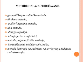 METODE ONLAJN-PODUČAVANJU
 gramatičko-prevodilačka metoda,
 direktna metoda,
 audio-lingualna metoda,
 tiha metoda,
 desugestopedija,
 učenje jezika u zajednici,
 metoda potpune fizičke reakcije,
 komunikativno podučavanje jezika,
 metoda bazirana na sadržaju, na izvršavanju zadataka
i učestvovanju.
 