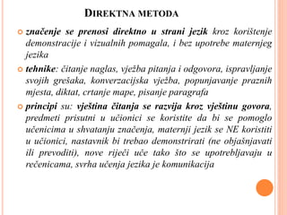 DIREKTNA METODA
 značenje se prenosi direktno u strani jezik kroz korištenje
demonstracije i vizualnih pomagala, i bez upotrebe maternjeg
jezika
 tehnike: čitanje naglas, vježba pitanja i odgovora, ispravljanje
svojih grešaka, konverzacijska vježba, popunjavanje praznih
mjesta, diktat, crtanje mape, pisanje paragrafa
 principi su: vještina čitanja se razvija kroz vještinu govora,
predmeti prisutni u učionici se koristite da bi se pomoglo
učenicima u shvatanju značenja, maternji jezik se NE koristiti
u učionici, nastavnik bi trebao demonstrirati (ne objašnjavati
ili prevoditi), nove riječi uče tako što se upotrebljavaju u
rečenicama, svrha učenja jezika je komunikacija
 
