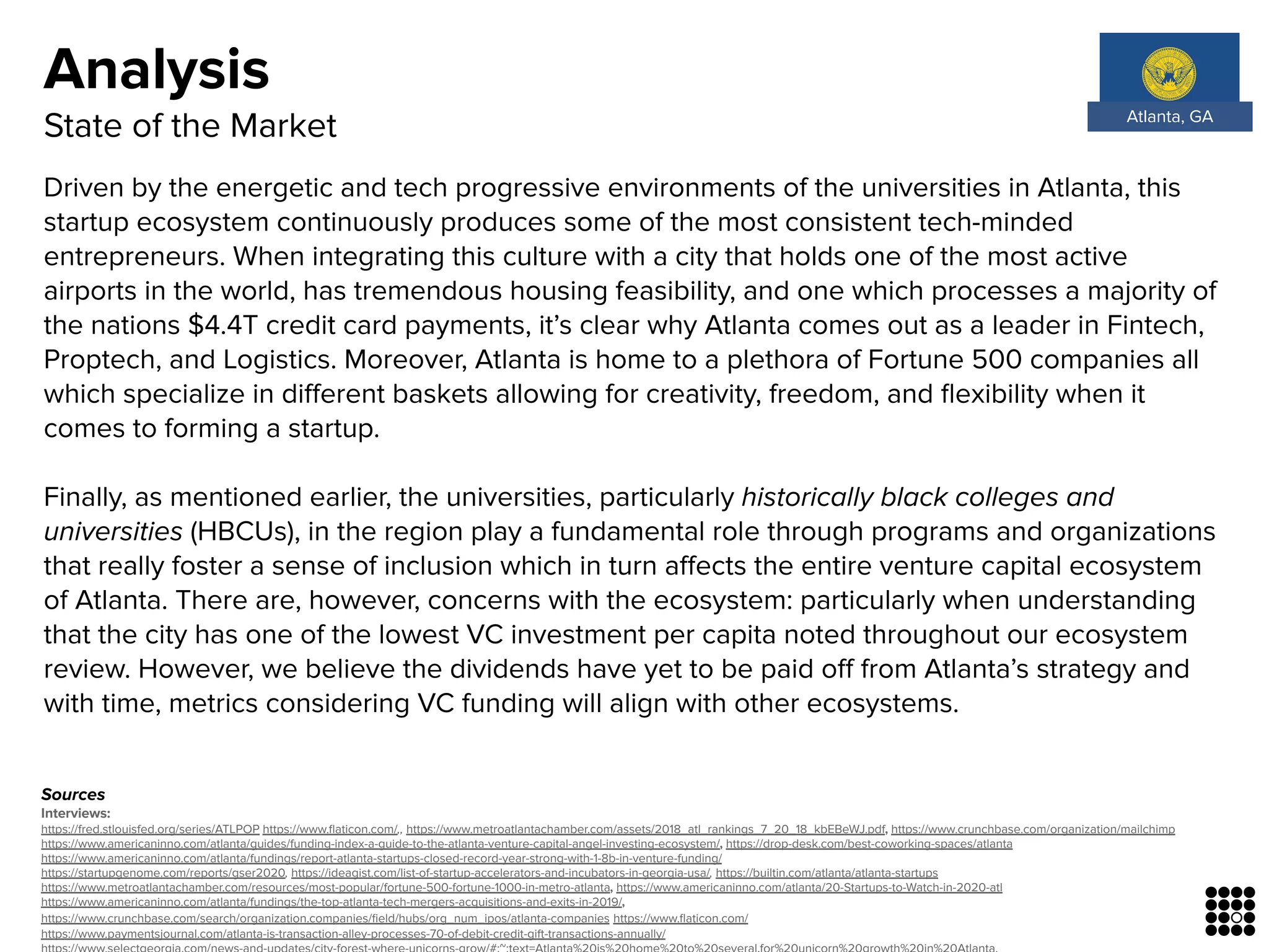 Sources
Interviews:
https://fred.stlouisfed.org/series/ATLPOP https://www.ﬂaticon.com/,, https://www.metroatlantachamber.com/assets/2018_atl_rankings_7_20_18_kbEBeWJ.pdf, https://www.crunchbase.com/organization/mailchimp
https://www.americaninno.com/atlanta/guides/funding-index-a-guide-to-the-atlanta-venture-capital-angel-investing-ecosystem/, https://drop-desk.com/best-coworking-spaces/atlanta
https://www.americaninno.com/atlanta/fundings/report-atlanta-startups-closed-record-year-strong-with-1-8b-in-venture-funding/
https://startupgenome.com/reports/gser2020, https://ideagist.com/list-of-startup-accelerators-and-incubators-in-georgia-usa/, https://builtin.com/atlanta/atlanta-startups
https://www.metroatlantachamber.com/resources/most-popular/fortune-500-fortune-1000-in-metro-atlanta, https://www.americaninno.com/atlanta/20-Startups-to-Watch-in-2020-atl
https://www.americaninno.com/atlanta/fundings/the-top-atlanta-tech-mergers-acquisitions-and-exits-in-2019/,
https://www.crunchbase.com/search/organization.companies/ﬁeld/hubs/org_num_ipos/atlanta-companies https://www.ﬂaticon.com/
https://www.paymentsjournal.com/atlanta-is-transaction-alley-processes-70-of-debit-credit-gift-transactions-annually/
Driven by the energetic and tech progressive environments of the universities in Atlanta, this
startup ecosystem continuously produces some of the most consistent tech-minded
entrepreneurs. When integrating this culture with a city that holds one of the most active
airports in the world, has tremendous housing feasibility, and one which processes a majority of
the nations $4.4T credit card payments, it’s clear why Atlanta comes out as a leader in Fintech,
Proptech, and Logistics. Moreover, Atlanta is home to a plethora of Fortune 500 companies all
which specialize in diﬀerent baskets allowing for creativity, freedom, and ﬂexibility when it
comes to forming a startup.
Finally, as mentioned earlier, the universities, particularly historically black colleges and
universities (HBCUs), in the region play a fundamental role through programs and organizations
that really foster a sense of inclusion which in turn aﬀects the entire venture capital ecosystem
of Atlanta. There are, however, concerns with the ecosystem: particularly when understanding
that the city has one of the lowest VC investment per capita noted throughout our ecosystem
review. However, we believe the dividends have yet to be paid oﬀ from Atlanta’s strategy and
with time, metrics considering VC funding will align with other ecosystems.
Analysis
State of the Market Atlanta, GA
 