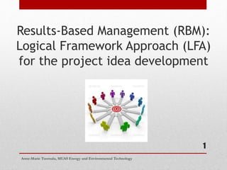 1
Results-Based Management (RBM):
Logical Framework Approach (LFA)
for the project idea development
Anne-Marie Tuomala, MUAS Energy and Environmental Technology
 