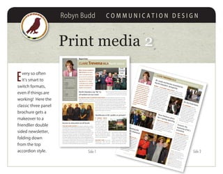 Robyn Budd C O M M U N I C A T I O N D E S I G N
Print media 2
E
very so often
it’s smart to
switch formats,
even if things are
working! Here the
classic three panel
brochure gets a
makeover to a
friendlier double
sided newsletter,
folding down
from the top
accordion style.
2
It Is unfortunate when ne-
gotiations do not work or are
abandoned, resulting in a strike
or lockout. I visited with the 14
members of CEP1123 at their
picket line outside the Island
Generation plant. They were
locked out during negotiations.
Workers have rights and em-
ployers have obligations; both
should be respected.
CLAIRE TREVENA MLA Report from North Island
I’ve been talking with forest
companies, with workers and
with communities about how
we can get and maintain a
balance: we need people out
harvesting, but we also need
manufacturing. And we need
to come to a common under-
standing about what we are
talking about when we cite
sustainable logging.
BC roads and ferries essential for
North Islanders’ prosperity
“I’m looking forward to
getting back to the Legis-
lature in February so I can
represent the interests of
people across the North
Island. Your voice has been
silenced since the govern-
ment snubbed democracy
and refused to reconvene
since May; it will be heard
strongly again in the spring
session.”
I was honoured to be able to
present four of the Queen’s Di-
amond Jubilee Medals to North
Islanders at the end of the year.
I asked an independent panel
to nominate the four recipients
and was pleased to celebrate
the day with them at both
Campbell River Museum and at
U’Mista in Alert Bay.
Celebrating theQueen’s Diamond
Jubilee
On the front lines
top right Locked out workers Gerry
Cummings and Steve Harrington speak
with Claire at the Island Generation plant
top centre Claire speaking at the
Quadra Island Ferry Consultation meeting
(picture courtesy of Brian Kieran of the
Campbell River Mirror)
centre LeFt Claire at Rose Harbour with
Shelly Kernovich, Robin Geary, Ellen Latta,
Bonnie McGill, Valery Puetz, Travis Brown,
Pat Grono, Melanie Towle, and Jodi Grundle
LoWer LeFt Claire with Cst. Tae Kim and
medalists Chief Robert Joseph and Jacquie
Gordon at the Campbell River Museum
highways – be they marine, gravel or paved – keep our North
Island communities connected. I have been talking with people
across the constituency about that crumbling infrastructure. Meet-
ings to discuss the future of ferries
were overflowing and the echoing
comment I heard was that the sys-
tem should be integrated into our
public highways. And at meetings in
Tahsis and Zeballos it was continu-
ally repeated that their economic
development depends on improved
roads. Safety on Highways 19, 28
and 30 is essential – that’s why I’m
regularly talking with the Ministry
about upgrades and work needed.
Forests: themainstay of BC’seconomy
printed by rh printing on 100% recycled paper
designed by Flyingdogz Creative
Rose Harbour plans
for a spring opening
I went to the Celebration at Rose Har-
bour, the new second stage housing
project for women in Campbell River.
When this opens in the spring it will be
an invaluable addition to the com-
munity, providing safe and supportive
accommodation.
s
Report from
CLAIRE TrevenaMLA North Island
One Of the real pleasures Of
being the Mla for the North
Island is the opportunity to
get out into the constituency
to meet with individuals and
organizations. It’s a chance
to talk about what’s working
and what is needed, to work
together to find solutions.
North Islanders say ‘No’ to
oil tankers on our coast
above Claire with Lesley Mathews (left) and Lynn and Joanne
Conall in Campbell River left At the Vancouver Island North
Teachers’ Association office in Port Hardy with Amanda
Kiatipis, Sean Barfoot, Claire, Tiffany Baur, and Lani Siminoff
the MOMentuM against the nOrthern gateway pipeline and maintaining the moratorium on tanker
traffic off our coast is continuing. I was very pleased to attend the rally outside the Legislature in the
autumn and saw many people who made the trip down from the North Island. And it was great to
have such a big turnout to the rally just two days later at my office
in Campbell River. Our environment critic Rob Fleming also came
here to talk about the problems with the Enbridge project. We
need to protect our environment, to respect First Nations and have
the courage to stand up to the federal government on issues that
significantly impact our province.
i have been talking educatiOn with teachers, supervisors, parents
and educators. I’ve been visiting both elementary and high schools
around the North Island and have had the pleasure of talking
with students in class. Ensuring equality of access to education is
paramount for the health of our society now and in the future. That
means we should be investing in our kids before they go to school
through high quality public early care and learning programmes
and, where needed, early intervention. It means enabling teachers
to focus on teaching by providing real classroom support to ensure
real integration of all our kids in the classroom. It means improving
ways to get young people to move into training and post second-
ary so they can learn the skills they want and we need.
Access to education at all levels
a cOntinued cOncern
is the public private
partnership model un-
der which VIHA is de-
termined to construct
the new hospital. This
means a private consor-
tium will design it, build
it, and then maintain it
for 30 years. The province will
get the maintenance respon-
sibility just when the building
starts to age significantly.
healthcare is part of our social
infrastructure. That’s why the
stakeholders’ group I convene
Healthcare in BC: public or private?
caMpbell river Office
908 Island Highway
Campbell River, BC V9W 2C3
phOne 250-287-5100
tOll free 1-866-387-5100
fax 250-287-5105
pOrt hardy Office
Room 7, Robert Scott School
6855 Market Street
Port Hardy, BC V0N 2P0
phOne 250-949-9473
fax 250-949-9403
claire.trevena.mla@leg.bc.ca
www.clairetrevena.ca
has also been raising concerns
about being short changed
on the number of beds planned
for the new hospital. Port Hardy
Hospital is a serious concern;
I keep questioning the Health
Minister about the continued
closure of its emergency ward.
Side 1 Side 2
 