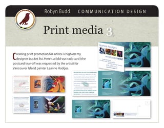 Robyn Budd C O M M U N I C A T I O N D E S I G N
Print media 33
C
reating print promotion for artists is high on my
designer bucket list. Here’s a fold-out rack card (the
postcard tear-off was requested by the artist) for
Vancouver Island painter Leanne Hodges.
Echolocation
© Leanne Hodges / West Coast Wild
www.leannehodges.com
You’re invited to use this image as a postcard,
a bookmark, or just to keep on your fridge.
Come and explore Quadra Island!
WEST COAST WILD is the studio of artist LEANNE HODGES.
A painter and naturalist living on Quadra Island in the Salish
Sea, Leanne’s passion for the BC coast is the common thread
running through two decades of artmaking and advocacy.
Interweaving narratives of wildlife, indigenous cultures,
and our ecological footprint, Leanne’s art celebrates both the
creative experience and the abundant diversity of life on the
inner south coast.
To help protect this natural environment, Leanne dedicates
10% of selected art sales to stewardship initiatives.
WEST COAST WILD STUDIO & GALLERY • DRAWINGS • PAINTINGS •
MIXED MEDIA • CARDS • PRINTS • MURALS • COMMISSIONS
WEST COAST WILD • 741 West Road, Quadra Island • 250-285-3152
Echolocation
© Leanne Hodges / West Coast Wild
www.leannehodges.com
You’re invited to use this image as a postcard,
a bookmark, or just to keep on your fridge.
Come and explore Quadra Island!
WEST COAST WILD is the studio of artist LEANNE HODGES.
A painter and naturalist living on Quadra Island in the Salish
Sea, Leanne’s passion for the BC coast is the common thread
running through two decades of artmaking and advocacy.
Interweaving narratives of wildlife, indigenous cultures,
and our ecological footprint, Leanne’s art celebrates both the
creative experience and the abundant diversity of life on the
inner south coast.
To help protect this natural environment, Leanne dedicates
10% of selected art sales to stewardship initiatives.
WEST COAST WILD STUDIO & GALLERY • DRAWINGS • PAINTINGS •
MIXED MEDIA • CARDS • PRINTS • MURALS • COMMISSIONS
WEST COAST WILD • 741 West Road, Quadra Island • 250-285-3152
Studio & Gallery741 West Road, Quadra Island
Tuesdays through Sundays250.285.3152www.leannehodges.com
leanne hodges
westcoastwild
Echolocation Deep within the sea exist places we rarely
witness, swathed in an energy dance of watery blues
and greens. Echolocation is about the use of sonar and
how its energy ﬂows around orca and salmon alike.
leanne hodges
westcoastwild
address
stamp
fold
fold
Echolocation
© Leanne Hodges / West Coast Wild
www.leannehodges.com
You’re invited to use this image as a postcard,
a bookmark, or just to keep on your fridge.
Come and explore Quadra Island!
WEST COAST WILD is the studio of artist LEANNE HODGES.
A painter and naturalist living on Quadra Island in the Salish
Sea, Leanne’s passion for the BC coast is the common thread
running through two decades of artmaking and advocacy.
Interweaving narratives of wildlife, indigenous cultures,
and our ecological footprint, Leanne’s art celebrates both the
creative experience and the abundant diversity of life on the
inner south coast.
To help protect this natural environment, Leanne dedicates
10% of selected art sales to stewardship initiatives.
WEST COAST WILD STUDIO & GALLERY • DRAWINGS • PAINTINGS •
MIXED MEDIA • CARDS • PRINTS • MURALS • COMMISSIONS
WEST COAST WILD • 741 West Road, Quadra Island • 250-285-3152
Studio & Gallery
741 West Road, Quadra Island
Tuesdays throug
250.285.3152
www.leannehodges.com
leanne hodges
westcoast
Echolocation Deep within the sea exist places we rarely
witness, swathed in an energy dance of watery blues
and greens. Echolocation is about the use of sonar and
how its energy ﬂows around orca and salmon alike.
leanne hodges
westcoastwild
address
stamp
fold
fold
Muse-ical Rooster (private commission)
© Leanne Hodges / West Coast Wild
www.leannehodges.com
You’re invited to use this image as a postcard,
a bookmark, or just to keep on your fridge.
Come and explore Quadra Island!
WEST COAST WILD is the studio of artist LEANNE HODGES.
A painter and naturalist living on Quadra Island in the Salish
Sea, Leanne’s passion for the BC coast is the common thread
running through two decades of artmaking and advocacy.
Interweaving narratives of wildlife, indigenous cultures,
and our ecological footprint, Leanne’s art celebrates both the
creative experience and the abundant diversity of life on the
inner south coast.
To help protect this natural environment, Leanne dedicates
10% of selected art sales to stewardship initiatives.
WEST COAST WILD STUDIO & GALLERY • DRAWINGS • PAINTINGS
• MIXED MEDIA • CARDS • PRINTS • MURALS • COMMISSIONS
WEST COAST WILD • 741 West Road, Quadra Island • 250-285-3152
Summer Chum (private collection)
© Leanne Hodges / West Coast Wild
www.leannehodges.com
You’re invited to use this image as a postcard,
a bookmark, or just to keep on your fridge.
Come and explore Quadra Island!
WEST COAST WILD is the studio of artist LEANNE HODGES.
A painter and naturalist living on Quadra Island in the Salish
Sea, Leanne’s passion for the BC coast is the common thread
running through two decades of artmaking and advocacy.
Interweaving narratives of wildlife, indigenous cultures,
and our ecological footprint, Leanne’s art celebrates both the
creative experience and the abundant diversity of life on the
inner south coast.
To help protect this natural environment, Leanne dedicates
10% of selected art sales to stewardship initiatives.
WEST COAST WILD STUDIO & GALLERY • DRAWINGS • PAINTINGS •
MIXED MEDIA • CARDS • PRINTS • MURALS • COMMISSIONS
WEST COAST WILD • 741 West Road, Quadra Island • 250-285-3152
 