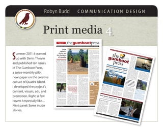 Robyn Budd C O M M U N I C A T I O N D E S I G N
Print media 4
S
ummer 2011: I teamed
up with Denis Thievin
and published ten issues
of The Gumboot Press,
a twice-monthly pilot
newspaper on the creative
culture of Quadra Island.
I developed the project’s
content, visuals, ads, and
promotion. Right: A few
covers I especially like....
Next panel: Some inside
stories.
4
the pressgumbootvolume 1 issue 4
15 july 2011
‘Little
camels’
thrive on
the heights
of Quadra
Bringing what’s new on Q to you! distriButed free wherever people gather on Quadra and Beyond
alpacas were cherished
in incan culture, providing
food, fuel, clothing – and
were no doubt the go-to
guides for living well at
high altitudes
Quito (left) and Cuzco look as regal as chessmen as they perch atop their rocky bluff.
Tucking themselves into a tidy package, they like to periscope 360° over their terrain.
When you’re low on the food chain, everything depends on a good vantage point!
volume 1 issue 4 the gumboot press • page 115 july 2011
LittLe cameLs – that's how the span-
ish explorer Cortez described the
highland animals he encountered
when he trekked about in Peru. He
wasn’t far wrong: alpacas and llamas
are indeed members of the Fam-
ily Camelid, even though they’re too
small to land a job as human-bearing
porters like their cousins who cruise
the deserts. Skilled in the art of liv-
ing at altitude, alpacas and their kind
have proven themselves adaptable to
a variety of habitats very different and
far removed from their native South
American domain.
Take Quadra Island, for instance.
Our highest point of land tops out
significantly shy of four digits if you
measure topography in metres. What
we lack in vertical height, however,
we more than make up for in geog-
raphy. Our rocky coastal bluff ecosys-
tem boasts some pretty desirable real
estate from an alpaca’s point of view.
Which works out well for two
island residents of the four-legged
ungulate variety. Cuzco and Quito,
five-year old alpacas who hail from
a breeder on Vancouver Island, have
been living in the company of Tom-
my and Vibeke Pedersen most of
their lives, and like many Quadra im-
ports consider the island a rare find
indeed.
Most days you’ll find them doing
what their globe-trotting counter-
parts do the world over: they graze,
cavort, hum because they’re happy,
neck wrestle each other for fun, and
screech down any would-be predators
perceived as threatening their domes-
tic wellbeing. Dogs, wolves, and bears
may all be treated to an authoritative
display of braying, kicking, and oc-
casional spitting, although the latter
seems more reserved for mano-a-ma-
no disputes in the camelid zeitgeist.
A footnote on this penchant for
spitting: while alpaca spit is tradition-
ally a mix of a little saliva atomized by
a lot of hot air, the settling of more
serious matters brings up (yes, truly)
stomach acids and processed food,
creating a noxious green projectile
that garners results. Fast.
Although spitting is a well-aimed
show stopper, it’s really not the
thing for which alpacas want to be,
or should be, renowned. Originally
bred for their fibre (and for their
meat – shhhh), alpacas have a lus-
trous and silky fleece that bears some
resemblance to sheep’s wool. But its
differences are what makes it valu-
able: it’s warmer than wool, it’s not
prickly, and because it has no lanolin
it’s hypoallergenic. It also comes in
a variety of colours from cream and
white to many shades of brown, and
of course black.
What’s under the fleece, however, is
what makes Quito and Cuzco most
valuable to their human friends.
They’re sweet-tempered, inquisitive
animals, responsive to people, patient
with children, and they have a playful
sense of humour.
Vibeke tells a story of the alpacas’
early days on Quadra: She put water
in a five gallon bucket for the pair,
and saw Cuzco wander over to inves-
tigate. He sniffed, dunked his muz-
zle, than inserted a foot and tipped
the bucket. Vibeke refilled it. Out
of the corner of her eye she watched
him approach the refilled bucket and
spill the contents again. She filled the
bucket a third time. Cuzco knocked
it over in short order and jumped
around in the resulting muddy pool.
Vibeke got it. Thirst wasn’t the is-
sue. Play was the issue. So she set up
a lawn sprinkler and immediately
Cuzco and Quito did what kids ev-
erywhere do on a summer day. They
ran through the jets of water over
and over, splashing and playing. No
doubt there was a happy hum in the
air.
When Vibeke and Tommy first
brought Cuzco and Quito to their
small island farm, they envisioned
the alpacas mingling with the exist-
ing flock of sheep. But the newcom-
ers couldn’t relate. They were quite
dismayed at the sight of these fellow
wool-bearers, and it quickly became
apparent that parallel lives would
have to be led.
So Cuzco and Quito have their
own fenced meadows and bluffs adja-
cent to the sheep pasture, where they
keep watch over the farmstead. Says
Vibeke, “We don’t really ‘do’ much
with them. We just love them and
enjoy them.”
It looks mutual. Cuzco and Quito
exude what looks like deep content-
ment and affection, if one reads the
depths of those liquid eyes (with the
enviably long lashes) the way Vibeke
and Tommy do.
The alpacas have clearly made a
mark on their human friends – and
on the farm itself. Last year Vibeke
saw them digging away at a patch of
field grass below their bluff, and con-
jectured they were relocating the loo.
When the excavation was complete,
an area a few metres side to side was
devoid of ground cover.
A higher purpose soon became
clear as Vibeke saw both alpacas in
turn throw themselves into the pit
and roll on their backs, hoofs in the
air, and kick up a storm of dust. It
was bathing, alpaca style: dirt in the
summer, mud when the rains came.
And for the humans in the group,
it was one more chapter in living with
alpacas in the new world on Quadra.
Cuzco &
Quito:
field notes
Haircuts Their
body hair grows faster than their
neck and leg hair, so C & Q are shorn
in two stages a year apart. Shearing
is done in July to leave time for their
winter coats to grow in.
NeigHbours Cowbirds like to catch
a ride on sheep, but they steer clear
of the alpacas.
skip to tHe loo The alpacas are
fastidious in their personal hygiene,
creating a small communal poo zone
in a corner of their field.
aNd speakiNg of poo Alpaca pellets
reduce quickly to coffee ground con-
sistency and are great for the roses!
makiNg babies Alpacas know how.
Females ovulate in the presence of
an interested suitor, and the baby
‘kria’ (translated as ‘a living being’)
is born some 345 days after mom
and dad hook up. C & Q aren’t des-
tined for daddyhood, however.
PHOTOKristyPedersen
The SV Misty Isles cozies up to the dock – and a pile of
gear – at Discovery Islands Lodge in Surge Narrows.
volume 1 issue 8
the gumboot press • page 1
9 september 2011
story continues on page 2
National Geographic goes to Bute
There’s no saying no when an epic mountain calls
revered Base jumper,
free climber and slack-
liner Dean potter summit-
ed the northwest face of
Bute – then jumped off
story continues on page 6
Brent Swain: Origami boat man
Where the metal meets the math
9 sep 2011vol 1 issue 8
thegumboot
g
press
Bringing what’s new on Q to you! DistriButeD free wherever people gather on QuaDra anD BeyonD
On august 19 a team Of fOur climbers
and five videographers made
Quadra Island’s Discovery Islands
Lodge their stage for a major expe-
dition to Bute Inlet. One of the ad-
venturers was the legendary Ameri-
can climber and BASE jumper Dean
Potter.
The group’s objective was to film
the first free ascent of the 7000 foot
west face of Mt Bute which towers
9200 feet over the head of the inlet.
The film will be produced by National
Geographic and aired on NGTV in
December of this year.The team chartered the Cortes
Island vessel Misty Isles and skip-
per Michael Moore to take them on
the 10-hour voyage up Bute Inlet to
Homathko Camp. A mountain of
gear was piled onthe Lodge’s dockand float, to beshipped to campthat day by wa-ter taxi – alongwith additionalcrew, some CoastMountain Expe-ditions staff, andFrances Stoakley,a young climberfrom
Englandwho was stayingat the lodge. “Wethought she wasjust going up forthe day,” said owner/operator Ralph
Keller, “but she was gone for a week!
She was so captivated by the beauty of
Bute and energy of the group that she
found a way to stay on and help out!”
Pouring rains at Bute delayed the
expedition start, and wet rock pre-
vented them climbing the lower wall
of the face. But when the weather
cleared four climbers embarked on a
fast, free, and technically difficult first
ascent: a 2400 foot new route of very
high quality on the upper part of the
face. After reaching the summit, Pot-
ter – clad in a wing suit – jumped off
the top of the mountain and glided
like a flying squirrel, landing three
minutes later in a meadow valley
7000 feet below.The film crew captured every detail
of the climb and Potter’s flight, in all
its physical, psychological, and emo-
tional intensity. The setting supplied
its own drama: the deep wilderness of
Bute Inlet, the Homathko Valley, and
Mt Waddington’s massif are the very
heart of BC’s Coast Mountain Range.
Dean Potter, who is one of the
world’s best climbers, lays claim to
numerous fast, free, and solo first
ascents in Yosemite and abroad – in-
cluding a climb and jump off the Ei-
ger north face in Switzerland. He said
the Bute climb was one of the finest
he had ever done – possibly one of the
best alpine rock climbs in the world –
thanks to the daredevil photography
of climbing partner Beat Kammerlander
(and a 5lb parachute), Dean Potter’s ex-
ploits on the world’s craziest verticals
have become visual legends.
above Potter leaps from the summit of
the Eiger in Switzerland (3960m) in a test
of his ‘freeBasing’ technique – a combi-
nation of free climbing and BASE jump-
ing. BASE jumping is an acronym for the
fixed objects from which jumps are made:
buildings, antennas, spans (bridges), and
earth (cliffs).
PHOTOCoastMountain
Expeditions
THANKSTOBeatKammerlander
You needn’t look far to find a local
boy with a global reputation.
Google his name or the ideas that
have made him iconic in the world of
boat design, and you’ll get hundreds
of hits for Brent Swain.
I first met Swain nearly 30 years
ago when I was studying in Vancouver
and very interested in building a steel
sailboat. His frameless designs were
already popular for the audacious ap-
proach they brought to the world of
yachting for builders concerned with
strength and maintenance problems
infamously attached to wood and fi-
breglass as materials.
Located at the south end of the Homathko Icefield, Mt Bute boasts a mighty west
face of sheer granite. An easier route climbs the lower angled east side.
PHOTOCoastMountain
Expeditions
Much as I would have liked, I never
had the chance to start on my own
sailboat in those years. I should also
mention that even though I’d bought
a set of his plans, Swain’s principles
were so unique that I may have been
a little uncomfortable trusting they
would stand the test of time. Now
zoom forward three decades.
Today it’s obvious that any hesita-
tion was silly. Today you’ll find Brent
Swain’s vessels in many corners of the
globe. His designs, and often his la-
bour, have been the basis for so many
boats that he’s lost count – more than Brent Swain stands amidships – in a manner of speaking. His frameless ‘origami’
boats put a different spin on building yachts out of sheets of steel.
PHOTOBrentSwain
 