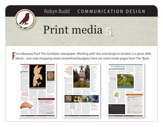 Robyn Budd C O M M U N I C A T I O N D E S I G N
Print media 55
F
ine takeaway from The Gumboot newspaper: Working with text and design in tandem is a great skills
blend – one stop shopping meets streamlined budgets! Here are some inside pages from The ‘Boot.
Quadra islanders are fond, I’ve no-
ticed, of attaching numbers to
meaningful island events. The 14th
Annual Beach Clean-Up. The 20th
Quilt and Garden Tour. The three
hundredth May Day Parade at the
Spit.... (What, only 114? I stand
corrected.)
So here we are on the eve of the
Ninth Annual Studio Tour, a mile-
stone indeed for the intrepid art afi-
cionados who dreamed up the idea
back in 2002. It began with Susan
Wilson and the Discovery Island
Chamber of Commerce – which,
being savvy and living large as
Chambers of Commerce are wont
to do – approached local artists with
a proposal of hosting an island-wide
studio tour.
Apparently they were just waiting
to be asked. Susan Westren, Barb
Wager, Chris Rose, Dwayne Sime-
on, and Martha
and Gordon James
jumped onboard in
a heartbeat.
They must’ve
mobilized fast. The
first official Studio
Tour saw 30 artists
participating, about
half of them showing at the Com-
munity Centre, the others opening
their studio doors to visitors. Over
the years more and more artists
chose the open-studio approach,
but the Community Centre exhibi-
tors remained a focal draw.
It seems there was buzz in the
air from day one. Posters and fly-
ers were made – we’re talking art-
ists, remember – and Chris Rose
took on the herculean task of cre-
ating quadraislandarts.com
that gave each one a vignette and
thumbnails of their
work. By June 2002
Quadra Island art-
ists were on the
map – literally – as
potter Barb Wager
trotted out latent
cartography skills
and gave everyone a
name, a place, and a number.
Nine years later, the Studio Art
Tour is an event around which
many people on the island plan
their lives. (Well, okay, if you’re an
island artist, that is.) But come June
4 and 5, ferry line-ups will attest to
the interest of many who think this
event should not be missed.
This year there are 35 artists par-
ticipating, and the work on display
covers some far-reaching territory.
Island potters are well represented,
with everything from functional
ware to whimsy and all stops in be-
tween. Visual artists cover a range
of media from printmaking and
graphite to acrylics, oils, and pho-
tography. For art in three dimen-
sions you can take in blown glass
and stained glass, fabric art and jew-
ellery. Northwest coast native carv-
ing, and works in bronze, stone, and
metal are displayed in several studio
locations. And you’re not done till
you’ve seen Naked bicycles and Rich
guitars, and sampled a cool glass of
Ortega at Quadra’s very own vine-
yard... all in the name of art.
There was buzz in
the air from day one.
Nine years in, new
artists have joined
the tour, and the
crowds are loving it.
2011 Studio Tour
Long John SIlver’s Glass Studio
SouthEnd Farm and Vineyards
James Pottery
Windswept Studio
Gypsy Mama Studio 6
Earthlight Pottery
West Coast Wild
Firesign Art and Design
Classic Elegance Interior Design
Discovery Metal Creations
Spirit Bowls and Boxes
Naked Bicycles and Design
Rich Guitars and Design
Open Bay Farm and Fibre
I Blew It Studio
Lake Haven Atelier
Rainy Island Silver Works
Fusion Flux
Hands On Design
Angela Burnett Studio 1471
Snapperhouse
Bilz Rock Fish
Eagle Eye Studio
Lee Gass Gallery
Melissa Abram Jewellery
Frank Boas Paintings
Earth Empress
Quadra Fibres
Perry Johnston Studio
Elena Mason Stained Glass
Outer Island Photography
Tickets $5 (kids 12 + under, free)
Available on Quadra
at Hummingbird Office and Art Supply
and Quadra Island Tourist Info Centre
PHOTOS Top: Kevin, Discovery Metal
Creations. Left to right, images from:
James Pottery, Rich Guitars, Naked
Bicycles and Design, Lee Gass Gallery
Creating
outside the
box: Island
artists get set
to wow the
crowds
by Robyn Budd
volume 1 issue 1 the gumboot press • page 5june 2011volume 1 issue 6 the gumboot press • page 512 august 2011
The story
in the cedar:
Carver George Gilkin
‘washes his heart and
says all of who he is’
When you think ‘storyteller’, you
imagine someone for whom
words embody the truths they live
by, or at least the ones they want to
share. For such folk words are a me-
dium of distillation – of experience,
personal mythology, history, events.
George Gilkin has been called a
storyteller in wood, and the descrip-
tion fits.
Heading up island in the mid ‘90s,
George came to Quadra to spend
time with his longtime friend and fel-
low carver Mike Belatti. The two had
met at ‘art school’, George’s moniker
for the prison where their friendship
began. He credits Mike with teach-
ing him how to carve. Mike has al-
ways shrugged off the role of mentor,
claiming that “I never taught him
anything – I just put the knife in his
hands. He did all the rest.”
Quadra became home for George
and his son, and soon he began a
second family on the island. Al-
though he and his partner are no
longer together, they and their chil-
dren maintain a close family bond.
George says the relationship taught
him about what he calls ‘the givers
of life’ – friendship and care, and the
George acknowledges
many teachers on his
path, Joe Pitt and Tommy
Bruce amongst them
ALLPHOTOSGeorgeGilkin
way one flows and cross-dissolves
and reconfigures into the other.
When he speaks of this time, he
chooses his words carefully. Allowing
a more feminine principle to weave
into his life, he saw a parallel move-
ment unfold in his art. When he first
Eagle in flight: Carved from yellow cedar with abalone inlay for the eagle’s eye,
George says this 29” piece was a test of his skills leading to a larger project.
he was leaving behind.
As in many life passages, new foot-
ing is scarcely established when its
soundness sometimes gets tested. At
this turning point in George’s life, his
mother fell victim to a brutal home
invasion in Campbell River at the
hands of a young addict. As she lay
in hospital with a broken back and
multiple injuries, George recalls her
fixing him with her gaze and urging
him not to fall back into rage, but
Top righT Third in a series of four
yellow cedar plaques, telling George’s
recovery story Lower LefT Red cedar
bowl celebrating the birth of a daughter
learned to carve, he depicted humans
and animals alike with bold, mas-
sive strokes. As he gained an under-
standing of the concept of flow, his
lines softened and what he calls the
S-shaped curve emerged in his work.
Over the next years, he teased the
concept into higher definition, gen-
to recognize the vulnerability of her
young assailant. He struggled with
her words, and in the weeks ahead as
he searched fot the boy, he thought
about what his actions would be
when he found him.
The day came. George strode into
a crack house knowing he’d find the
boy there, but still not knowing what
he’d do when he saw him. The boy
knew who George was, and who he
was looking for. He was terrified.
George towered over him, and
could have crushed him in a mo-
ment. But instead of attacking him
he brought him to a meeting.
George’s battle was over. He got
the boy into recovery, and won his
own fight to let the gentle man inside
himself gain traction in the outside
world. The carving he made that tells
the story shows a huge and powerful
bear simply licking its paw.
by Robyn Budd
You can see George Gilkin’s magnificent work
at his new website, www.georgegilkin.com.
For information on exhibits and commissions
contact George at kwaawiina@hotmail.com.
tling the angularity and bringing an
exquisite tension to his forms. At the
same time he started paying closer at-
tention to spoken language, noticing
the impact that words could have on
his psyche and his artmaking.
Good, bad, right, and wrong were
four words in particular that chal-
lenged his emotional balance. Bad
evoked feelings of fatigue, whereas
good sometimes took the edge off his
desire to carve.
Through his evolving relation-
ships with mentors and recovery
partners,hecametoseethatlanguage
offered him unimagined freedom
for right action. New words created
a new mindset; taking the word
hate out of
his vocabulary
went a long way
towards healing
the generational
fallout from resi-
dential schools.
Says George,
“You can feed
off the juice of
grief as much as
you can off any
substance.”
The current chapter in GeorGe’s art
owes much to a milestone he
reached six years ago. He remem-
bers coming to the realization that
he didn’t want to spend the rest of
his career interpreting trauma; it was
time to take the story into what he
was learning anew rather than what
Quadra trailblazers 3
A notebook of treks chalked up by islanders who like to get
their shoes muddy in the service of outdoor adventure.
Name Michael Hechter. Mode of transport On foot with lots of
dogs. Duration 3 to 4 hours. Destination Up the south peak of
China Mountain and down the south side. Getting there Take Hya-
cinthe Bay Road past Walcan Road, and look for the China Mountain
trailhead and parking on the left.
Details After the bridge near the beginning of the trail, look
for a big climb that’ll really turn your dog’s crank! Dogs like
to work hard on the hills - it gets the feel-good chemicals,
like seratonin and adrenalin, rushing around in their brains.
There’s a sense of accomplishment and pack bravado. Meeker dogs
will often come out of their shells....
Just off the summit you come to a steep drop down the south
side of the mountain. The trail is rough and rugged here, and
anytime there’s water around it becomes a cascading stream. The
dogs level off this descent into an oxygen-laden forest, which
gets them all jacked up and happy - a real canine high!
Best thing It’s a great walk for dogs because most of their
day-to-day jaunts tend to be on flat ground where they just
don’t get the same juice. Because there aren’t many people
on the south side trail, the dogs have a chance to really be
themselves. Grunt factor 1 small sweat; 2 big sweat; 3 epic About
1.5, up to a 2 if you’re full-on running. Good to bring Water,
snack, big pack o’ dogs!
Broom, inglorious broom
Don’t look now, but we’re surrounded
volume 1 issue 3 the gumboot press • page 51 july 2011
Quadra trailblazers 1
A notebook of off-road adventures documented by
islanders who like to get their feet dirty and tell the
tale to others of their kind.
Name Erika Kellerhals. Mode of transport Cycling and running.
Duration 3 to 8 hours, depending on how much of each you do.
Destination Over Beeches Mountain through the old growth forest
on Nugedzi Lake trail system to Granite Bay Road.
Route First stash your bike at the Mount Seymour trailhead on
Granite Bay Road. Then get yourself to the China Mountain trail-
head and follow the signs to South China Mountain. Just before
the summit take the trail to Beeches. Look for the route that
drops off the back of Beeches, keeping an eye out for flag-
ging tape. The route’s quite tricky (crux move). Once you’re
off Beeches, get into the old logging road network. Look for a
beaten path with flagging tape and cairns. Then keep your eyes
open for signage indicating the Nugedzi Lake trail system. When
you’re on the trail system follow the trail signs to Granite Bay
Road. Hop on your bike and go home.
Best thing It’s a great traverse: no houses, fab views, old
growth forest. A great endorphin rush, plus you can swim in
Nugedzi Lake.
Worst thing You can’t really run down Beeches, and there’s a
reasonable risk of getting lost.
Grunt factor 1 small sweat; 2 big sweat; 3 epic Keep it at 2!
Good to know Bring water and energy bars. You need to be
pretty fit to do this route. It’s a good idea to bring a map
and compass, and make sure you know how to use them!
Why the ponderous look? Could be the sentinel by the cemetery is having
a hard time seeing the forest for the broom. Many broom species depend
on stand-regulating forest fires to activate growth of their roots and seeds.
Want to be noticed? Stand out in the crowd?
Consider this: Every two weeks, the Gumboot Press
gets delivered to over 50 locations on Quadra and beyond.
Our rates for both display and classified ads are the best, bar
none, on the island. And from what we hear, our paper is
turning heads. Contact us for our rate sheet, and we’ll get
you up and running in the pages of the Gumboot Press.
250-203-9792 • editors@gumbootpress.ca
Thousands of yellow blooming
bushes that adorn Quadra’s road-
side scenery at this time of year
might be seen by a stranger as a nat-
ural blessing. Alas, to most who live
here they’re nothing of the sort.
For about two months, Cytisus
scoparius, or Scotch broom, really is
quite beautiful. Then ugliness rears
hated plant in coastal British Co-
lumbia. By comparison, dandeli-
ons and salmonberries seem at least
manageable.
Ten years ago Heriot Bay Road
was mildly dotted with broom.
Today the plant has engulfed huge
tracts, choking out the natural flora
in most of Quadra’s
open spaces and creat-
ing an enormous fire
hazard. Residents need
to understand this. For
as much as we all fear
the threat of an island-
wide fire, we likewise
need a strategy to re-
move the abundant for-
est-fire fuel that broom
creates in all the corridors. And it’s
stockpiling right under our noses.
Strangely enough, broom has
only been with us for a short time.
It was brought from Hawaii by
Captain Walter Grant in 1850 and
planted on his farm near Sooke. But
because it’s so pervasive, it has now
spread over the west coast of the en-
tire North American continent.
Many of us have heard the dis-
tinctive crackle of broom’s ripened
pods when they explode and dis-
perse their seeds far and wide. The
key to eradication, says Natural Re-
sources Canada and the Canadian
Forest Service, is to cut the plant at
the base – no lower – and do it be-
fore the pods pop.
Scotch broom is not all bad.
Here’s a list of plusses, albeit a short
list:
1. As most of us can attest, broom
has a tenacious root system that’s
great for preventing soil erosion.
It’s actually in the legume family
and brings nitrogen into the soil. In
the right situation, broom has land-
scaping benefits. (Note: If you can
believe it, Art Knapp and a few other
nurseries actually sell broom.)
2. The seeds of Scotch broom
have a short-lived narcotic effect
and are known to have been roasted
and used as a coffee substitute simi-
lar to chicory.
3. Broom tops have been used in
numerous unproven folk remedies
for liver ailments and gout.
4. Flowers can be preserved and
used as a garnish in salads.
5. Sprigs of broom can be as-
sembled to make ... well, a broom
for sweeping your house, preferably
with dirt floor. And now you know
how the name came about.
Many Quadra Island residents
collectively spend thousands of des-
perate hours each year in the quest
to rid us of broom. It’s a battle we
may never completely win, but we
can make a real difference. Accord-
ing to Riki Vogt, who organizes the
broom-bash for Rebecca Spit, plant
populations have clearly decreased
since her teams first staged their war
on broom six years ago. If you would
like to join the Rebecca Spit group
or start a broom-busting group of
your own, contact Riki at 285-2640
for more information. There are also
dozens of websites dedicated to the
topic of Scotch broom, but a visit to
www.broombusters.org might
be the best, most localized source.
by Denis Thievin
Broom has surpassed
dandelions and salmon-
berry as the vegetation
we most love to hate
its head. When blossoms have fin-
ished enticing insects for pollina-
tion, the plant turns dark brown.
Stocks harden and thicken. Almost
overnight our countrysides go from
lovely to grotesque. But the dark
side of broom isn’t just the sudden
loss of its beauty or that it might be
the real cause of an allergic reaction
you’ve been blaming on the lawns.
Broom is prolific and highly inva-
sive – as if you didn’t already know.
In just a few summers, a single,
unchecked broom plant becomes a
dry, impenetrable, and highly flam-
mable thicket consist-
ing of thousands of off-
spring. Wildlife suffers
as the growth becomes
too dense for nesting
birds and dominates
the spaces usually for-
aged by deer. Natural
reforestation is deeply
affected because broom
is an aggressive com-
petitor for the soil that would have
otherwise been occupied by conifer
seedlings. The cost of maintaining
roads, ditches, and power lines is
increased dramatically by broom in-
festations since the areas they claim
are labour intensive to manage.
Broom might now be the most
 