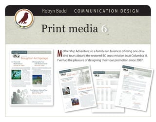 Robyn Budd C O M M U N I C A T I O N D E S I G N
M
othership Adventures is a family-run business offering one-of-a-
kind tours aboard the restored BC coast mission boat Columbia III.
I’ve had the pleasure of designing their tour promotion since 2007.
Print media 66
mothership specialty tours 2011
Art Tour with
Mark Hobson
June 26 to July 1, 2011 • $1800 Cdn
J
oin renowned West Coast artist and naturalist Mark Hobson
for a 5-day traveling art workshop as we explore the magnifi-
cent, wildlife rich Brough-
ton Archipelago.
Mark’s instruction in-
cludes daily technique ex-
ercises, demonstrations
and excursions ashore.
The one on one guidance
makes these five days a
unique and valuable ex-
perience for those wishing
to expand their artistic ho-
rizons. Both beginner and experienced painters are welcome.
Group size is limited to seven participants.
Mark is best known for his passionate portrayals of the BC
coast. Self-taught as an artist and trained as a biologist, Mark
has been painting professionally for twenty years. His work has
won many awards in the US, Canada and Europe.
This tour departs and returns to Port McNeill.
Photography Tour
with Boomer Jerritt
June 21 to 25, 2011 • $1650 Cdn
D
evelop your digital photographic abilities while experi-
encing the stunning beauty and abundant marine life of
the Broughton Archipelago.
In a relaxed, informal atmosphere, Boomer will discuss all as-
pects of photographic technique from the composition of the
photo to the manipulation of the data and enhancement tech-
niques after the image is captured. All skill levels are welcome.
A multifaceted visual
artist, Boomer studied at
the Western Academy of
Photography and has
been involved in the pho-
tographic industry since
1990. As well as teaching at
the college level he services
regional, national and inter-
national clientele and is a
contributing photographer
to All Canada Images and British Columbia Photos.
This tour departs and returns to Port McNeill.
Broughton Archipelago
destination:
First Nations Cultural Tour
with Lillian Hunt
July 2 to 6, 2011 • $1995 Cdn
E
xperience the remarkable culture of the Kwakwaka’wakw people and their
beautiful coastal rainforest home. Guided by Lillian Hunt of the Namgis First
Nation, we’ll tour the world renowned U’mista Cultural Centre, sway in the fire-
light to the drumming of the traditional dances, and travel to ancient village
sites where these cultural traditions first took root.
Lillian, born and raised in Alert Bay, possesses an extensive knowledge of her
nation’s history, and brings to life the rich cultural heritage of the Kwakwaka’wakw
people both ancient and modern.
This tour departs from and returns to Port McNeill.
mothership list of tours for 2011
Cruise • Photography Workshop B. Jerritt
Cruise • Artist Workshop M. Hobson
Cruise • First Nations Culture L. Hunt
Kayak
Kayak
Kayak
Kayak
Kayak
Kayak
Kayak
Kayak
June 21–25
June 26–July 1
July 2–6
July 7–11
July 12–16
July 17–23
July 24–30
July 31–Aug 6
Aug 7–13
Aug 14–20
Aug 21–24
4 nights
5 nights
4 nights
4 nights
4 nights
6 nights
6 nights
6 nights
6 nights
6 nights
3 nights
$1600
$1800
$1995
$1995
$1995
$2995
$2995
$2995
$2995
$2995
$1495
Broughton Archipelago / Johnstone Strait
Cruise • Artist Workshop R. Genn
Cruise • Coastal History J. Taylor
Cruise • Artist Workshop A. Watt
Kayak • Kayaking Skills Workshop
May 29–June 2
June 3–7
June 8–13
June 15–19
4 nights
4 nights
5 nights
4 nights
$2340
$1500
$1800
$1600
Desolation Sound
Kayak
Kayak
Kayak
Kayak
Aug 28–Sep 3
Sep 4–10
Sep 11–17
Sep 20–29
6 nights
6 nights
6 nights
9 nights
$3095
$3095
$3095
$4595
Great Bear Rainforest
mothership trip registration 2011
three waYs to reGisterCall us at 1-888-833-8887 or 250-202-3229
Visit our website www.mothershipadventures.com
Complete this form and return it to us with your deposit
triP dePosit All trip deposits are $500 per person to reserve and confirm your space. The balance is due 90
days prior to departure. If you are reserving a space on a trip which leaves in less than 90 days, please include
full payment with your form.reGistration and CanCellation PoliCY A deposit will reserve and confirm your space. The balance of pay-
ment is due 90 days prior to departure. Your payment may be made by Visa, Mastercard, American Express
or personal cheque. Your balance will be charged to the credit card provided on the final payment due date
unless we are otherwise notified. Deposits and trip fees are non-refundable unless you have trip cancellation
insurance or your space can be filled.
triP CanCellation insuranCe can be arranged through your travel agent and purchased when you make
your first trip deposit. A copy of your Mothership Trip Registration form will be required.
liabilitY waiVer and mediCal form You are required to sign our liability waiver, and forward both the waiver
and the medical form to Mothership Adventures in sufficient time for us to ensure you are fit to join the tour.
It is your responsibility to inform us of any changes in your medical condition or capabilities that occur after
you have sent these forms.
mothershiP triPs
are adult oriented. Our suggestedminimum age is 12 unless
the vessel is chartered by a group.
to CheCk aVailabilitYor to find answers to your questions,
call us toll free at 1-888-833-8887or 250-202-3229
PaYment
I hereby authorize Mothership Adventures Inc
to charge the deposit and trip fees to my
Visa / Mastercard / American Express account
reGistration
A confirmation receipt will be sent to you,
with a packing list and an information package,
as soon as we receive your deposit.
CredIT CArd #
exPIry dATe
NAMe oN CArd
CArdHoLders’ sIgNATure
NAMe/s
Address
Work PHoNe
HoMe PHoNe
eMAIL
TrIP NAMe
TrIP dATe
mothershiP adVentures inC
PO Box 30, Heriot Bay, BC Canada V0P 1H0PHoNe
ToLL Free
FAx
250 202 3229
1 888 833 8887
604 677 5692WeB
eMAIL
www.mothershipadventures.com
info@mothershipadventures.com
mothership specialty tours 2011
Bute Inletdestination:
Coastal History Adventure
with Jeanette Taylor
June 3 to 7, 2011 • $1500 Cdn
Q
uadra Island historian and author Jeanette Taylor will take
you back in time as she shares a wealth of tales, bringing
to life the hauntingly beautiful places we’ll visit, from ancient First
Nations sites to traces of homesteads and settlements.
We will visit the spectacular and history rich Bute Inlet, a re-
mote forty mile long fiord carved into the Coast Mountains, and
the tidal passages of the
Discovery Islands.
Kayaking will also be an
option on three occasions
for those interested - no ex-
perience necessary!
Jeanette has worked as
a historian for over 20 years
in the BC Archives and the
Campbell River Museum.
She is the author of River
City: A History of Campbell River (1999); Tidal Passages: A History
of the Discovery Islands (2008); and The Quadra Story: A History
of Quadra Island (2009).
This tour departs and returns to Campbell River.
Desolation Sounddestination:
Illustrated Journal Workshop
with Alison Watt
June 8 to 13, 2011 • $1800 Cdn
C
ruise stunning Desolation Sound with well known artist,
author and naturalist Alison Watt. An illustrated journal is a
wonderful way to keep a record of day-to-day life and document
your travels. During the five days aboard Columbia III we will go
over materials and techniques (basic watercolour and pen and
ink) and explore creative ideas to get you started on your own il-
lustrated journal. Using demonstrations and exercises, we’ll learn
how to simplify a scene to make a quick sketch using some basic
rules of composition and discuss the special challenges and re-
view techniques of coastal landscape painting.
Alison Watt, illustrator/author of The Last Island, has been lead-
ing natural history tours and painting workshops in North, Central
and South America for many years. She studied biology at Simon
Fraser University and botany at the University of British Columbia,
and currently maintains a studio on Protection Island, BC.
This tour departs from and returns to Campbell River.
ContaCt
Mothership Adventures Inc
PO Box 30, Heriot Bay, BC
Canada V0P 1H0
Phone 250 202 3229
toll free 1 888 833 8887
fax 604 677 5692
web www.mothershipadventures.com
email info@mothershipadventures.com
 