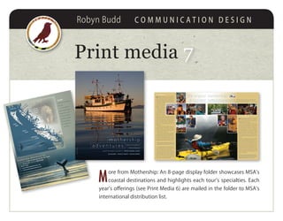 Robyn Budd C O M M U N I C A T I O N D E S I G N
Print media 77
M
ore from Mothership: An 8-page display folder showcases MSA’s
coastal destinations and highlights each tour’s specialties. Each
year’s offerings (see Print Media 6) are mailed in the folder to MSA’s
international distribution list.
mothership adventures inc
postal address PO Box 30, Heriot Bay, BC V0P 1H0, Canada
phone 250 202 3229 toll-free 1 888 833 8887
fax 604 677 5692
web www.mothershipadventures.com
email info@mothershipadventures.com
We offer
◗ Multi-day adventures
◗ Luxury
accommodations
◗ Sea kayaking tours
◗ Specialty cruises
◗ Custom charters
◗ Wildlife viewing
◗ Expert guides
◗ Certiﬁed crew
and vessel
m o t h e r s h i p
a d v e n t u r e s
Experience magniﬁcent
coastal wilderness
aboard the elegant Columbia III • BRITISH COLUMBIA, CANADA
SEA KAYAKING • SPECIALTY CRUISES • WILDLIFE VIEWING
COVERPHOTORonWatts
BRITISH
COLUMBIA
CANADA
BellaBella
HartleyBay
PrinceRupert
ALASKA USA
Port Hardy
Victoria
Port Angeles
Port McNeill
Campbell
River
Vancouver
WASHINGTON USA
HAIDA
GWAII
PACIFIC
OCEAN
VANCOUVER
ISLAND
Comox
BACKCOVER/INSIDEPHOTOSLukeHyatt,MirayCampbell,RobertBerdan
our company
M
othership Adventures is a family owned and
operated company dedicated to providing you
with an adventure beyond your expectations in a
socially and environmentally responsible manner.
We have been offering sea kayaking, natural his-
tory, cultural and special
interest tours to small
groups aboard the Co-
lumbia III on Canada’s
west coast since 1995.
We feel very fortunate
to live and work in one of
the most diverse marine
habitats on this planet,
and we strive to share
our love and knowledge of this unique environment
whileraisingawarenessofitsneedforprotection.We
support many organizations working to conserve
this crucial rainforest ecosystem. Minimizing our
impact on the wilderness we visit and ensuring
good relations with coastal First Nations are top
priorities for us.
Mothership Adventures’ captains and crew are
Ministry of Transport certiﬁed with a total commit-
ment to passenger and vessel safety. They possess
a wealth of local knowledge gained from years of
maritime experience on this coast.
Our professional sea kayak guides are certiﬁed by
the Sea Kayak Guides Alliance of British Columbia and
have guided commercially for many years. They are ex-
perienced in the art of leadership and always consider-
ate of your needs and wellbeing. As expert naturalists
they delight in exploring the natural world with you.
Our specialty tour leaders are skilled profession-
als in their ﬁeld and keen to share their knowledge
with you in a relaxed and informative setting.
We thrive on providing our guests with attentive
service, great food, a spotless ship and a welcoming
atmosphere. Whether you are joining us for a kayak-
ing tour, a specialty cruise or a custom charter, we
hope you come as a guest and leave as family ‒ and
return as family, as many of our guests do!
Our professional
sea kayak guides are
experienced naturalists
whose leadership skills
are a noted highlight
of every trip
the columbia III
W
elcome aboard the beautiful prize winning 68’
Columbia III! After ﬁfty years as an integral par-
ticipant in our coastal history, her classic lines are rec-
ognized and admired in every port.
Built in 1956 for the Columbia Coast Mission in Van-
couver BC, she operated tirelessly as a hospital ship
serving the isolated communities on Canada’s Paciﬁc
coast. Now luxuriously refurbished, she displays an
immaculate elegance not seen in more modern ves-
sels. The gleaming exterior, polished brass, and bright
roomy salon invite you aboard, while her modern
amenities and variety of single and double berths in
ﬁve lovely staterooms entice you to stay. Three toilets,
two showers, and plenty of hot water ensure your
comfort.
Viewing the magniﬁcent landscape and abundant
wildlife is always comfortable from the spacious cov-
ered back deck, through the large salon windows, and
from the captain’s bench in the wheelhouse. The Co-
lumbia III is the perfect size for an intimate group of
ten guests and four crew. Equally important, she is an-
nually inspected and approved by Transport Canada.
Complete with the latest in navigational and safety
equipment, she carries a 25 person life raft, an 18’ skiff,
and a full complement of emergency supplies. Your
safety is our ﬁrst priority.
Mothership Adventures
provides our guests with
great service, ﬁne food,
an impeccable ship, and
a generous welcome to
BC’s rich coastal seascape
“No such thing as perfect? I have to disagree. My
experience with you was perfect.” PAUL, CALIFORNIA
“Thanks again to the Campbell family for a great
coastal experience.You create memories and friend-
ships that will last a lifetime.” KEVIN, VANCOUVER
the original mothership M V C O L U M B I A I I I
the paddling, and came away with so much more. The best part, and the one that will
know your family and sharing your love for this beautiful part of the world.” SUSAN & PETER, RHODE IS
“We came for the whales and
stay in our hearts, is getting to
mothership adventures inc
postal address PO Box 30, Heriot Bay, BC V0P 1H0, Canada
phone 250 202 3229 toll-free 1 888 833 8887
fax 604 677 5692
web www.mothershipadventures.com
email info@mothershipadventures.com
We offer
◗ Multi-day adventures
◗ Luxury
accommodations
◗ Sea kayaking tours
◗ Specialty cruises
◗ Custom charters
◗ Wildlife viewing
◗ Expert guides
◗ Certiﬁed crew
and vessel
m o t h e r s h i p
a d v e n t u r e s Experience magniﬁcent
coastal wilderness
aboard the elegant Columbia III • BRITISH COLUMBIA, CANADA
SEA KAYAKING • SPECIALTY CRUISES • WILDLIFE VIEWING
COVERPHOTORonWatts
BRITISH
COLUMBIA
CANADA
Bella Bella
Hartley Bay
Prince Rupert
ALASKA USA
Port Hardy
Victoria
Port Angeles
Port McNeill
Campbell
River
Vancouver
WASHINGTON USA
HAIDA
GWAII
PACIFIC
OCEAN
VANCOUVER
ISLAND Comox
BACKCOVER/INSIDEPHOTOSLukeHyatt,MirayCampbell,RobertBerdan
 