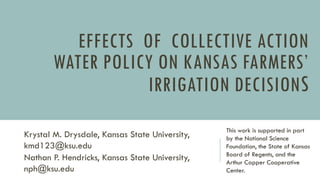 EFFECTS OF COLLECTIVE ACTION
WATER POLICY ON KANSAS FARMERS’
IRRIGATION DECISIONS
Krystal M. Drysdale, Kansas State University,
kmd123@ksu.edu
Nathan P. Hendricks, Kansas State University,
nph@ksu.edu
This work is supported in part
by the National Science
Foundation, the State of Kansas
Board of Regents, and the
Arthur Capper Cooperative
Center.
 