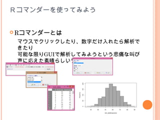 Ｒコマンダーを使ってみよう


 Rコマンダーとは

 マウスでクリックしたり、数字だけ入れたら解析で
 きたり
 可能な限りGUIで解析してみようという悲痛な叫び
 声に応えた素晴らしいライブラリー
 