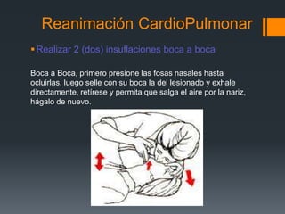 Reanimación CardioPulmonarRealizar 2 (dos) insuflaciones boca a bocaBoca a Boca, primero presione las fosas nasales hasta ocluirlas, luego selle con su boca la del lesionado y exhale directamente, retírese y permita que salga el aire por la nariz, hágalo de nuevo. 