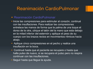 Reanimación CardioPulmonar Reanimación CardioPulmonarInicie las compresiones para estimular al corazón, continué con las insuflaciones. Para realizar las compresiones entrelace las manos de forma que la palma de una toque el dorso de la otra, ubique el talón del la mano que esta debajo en la mitad inferior del esternón y aplique el peso de su cuerpo con los brazos rectos en movimientos rítmicos hacia abajo.Aplique cinco compresiones en el pecho y realice una insuflación en la boca.Continué hasta que el paciente se recupere o hasta que halla pulso de nuevo, si se recupera el pulso pero no respira continuar con las insuflaciones.Seguir hasta que llegue la ayuda.